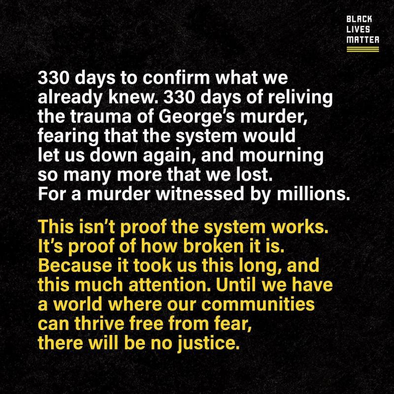 The following text is shown in white against a black background: "330 days to confirm what we already knew. 330 days of reliving the trauma of George’s murder, fearing that the system would let us down again, and mourning so many more that we lost. For a murder witnessed by millions."  Underneath is a paragraph in yellow: "This isn’t proof the system works. It’s proof of how broken it is. Because it took us this long, and this much attention. Until we have a world where our communities can thrive free from fear, there will be no justice."  In the upper right-hand corner is the Black Lives Matter logo, with an image of the Instagram handle in the bottom right-hand corner: "blklivesmatter".
